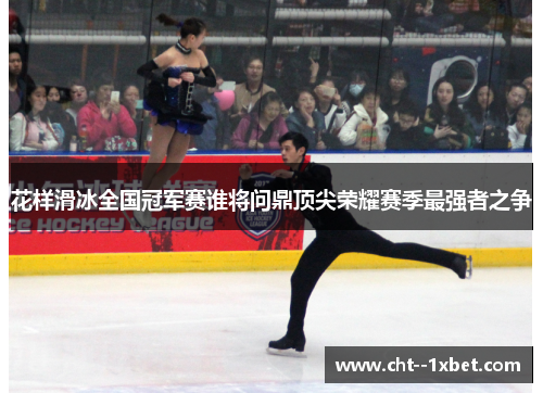 花样滑冰全国冠军赛谁将问鼎顶尖荣耀赛季最强者之争 花样滑冰全国冠军赛谁将问鼎顶尖荣耀赛季最强者之争