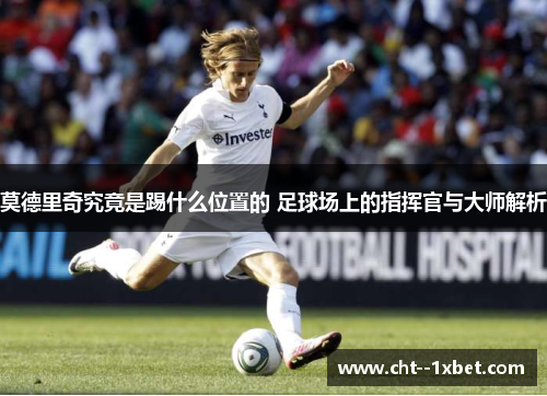 莫德里奇究竟是踢什么位置的 足球场上的指挥官与大师解析 莫德里奇究竟是踢什么位置的 足球场上的指挥官与大师解析