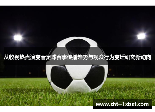 从收视热点演变看足球赛事传播趋势与观众行为变迁研究新动向 从收视热点演变看足球赛事传播趋势与观众行为变迁研究新动向