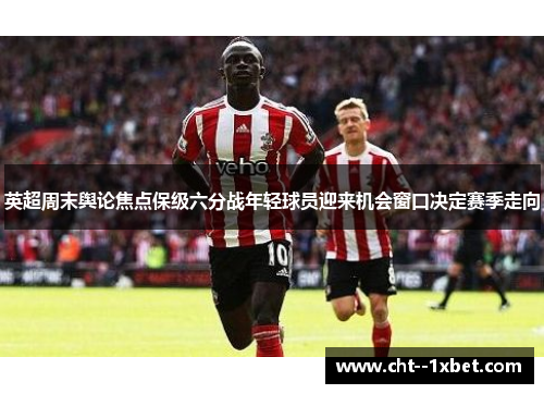 英超周末舆论焦点保级六分战年轻球员迎来机会窗口决定赛季走向 英超周末舆论焦点保级六分战年轻球员迎来机会窗口决定赛季走向