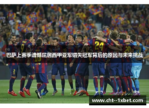 巴萨上赛季遗憾屈居西甲亚军错失冠军背后的原因与未来挑战