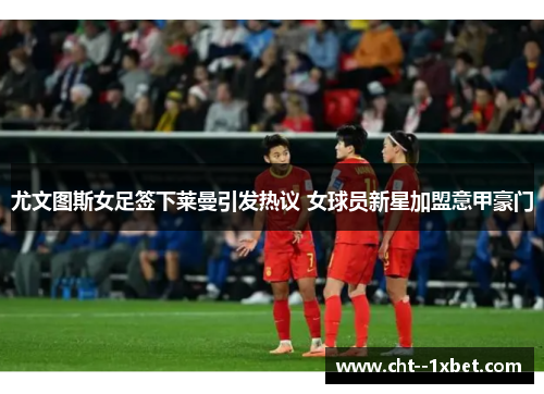 尤文图斯女足签下莱曼引发热议 女球员新星加盟意甲豪门