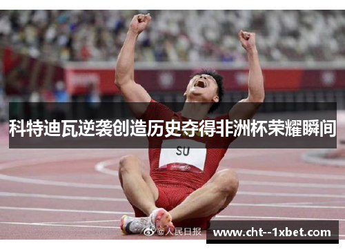 科特迪瓦逆袭创造历史夺得非洲杯荣耀瞬间