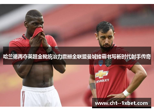 哈兰德再夺英超金靴统治力震撼全联盟曼城锋霸书写新时代射手传奇