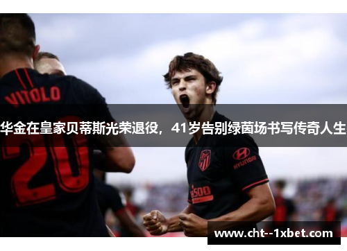华金在皇家贝蒂斯光荣退役，41岁告别绿茵场书写传奇人生