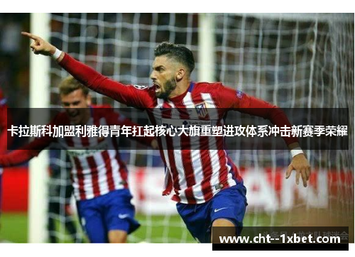 卡拉斯科加盟利雅得青年扛起核心大旗重塑进攻体系冲击新赛季荣耀