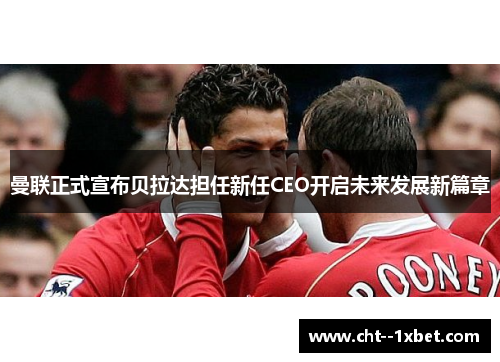 曼联正式宣布贝拉达担任新任CEO开启未来发展新篇章
