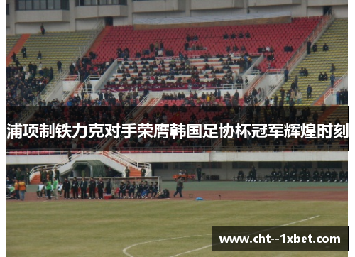 浦项制铁力克对手荣膺韩国足协杯冠军辉煌时刻