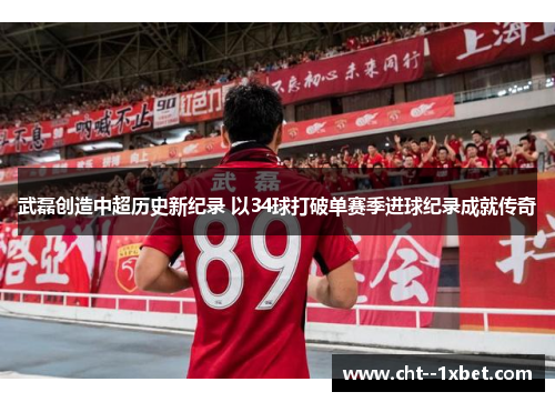 武磊创造中超历史新纪录 以34球打破单赛季进球纪录成就传奇
